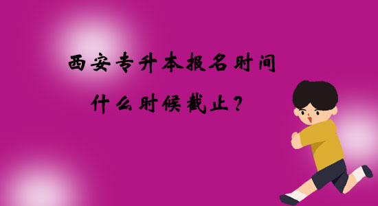 西安專升本報(bào)名時(shí)間什么時(shí)候截止？