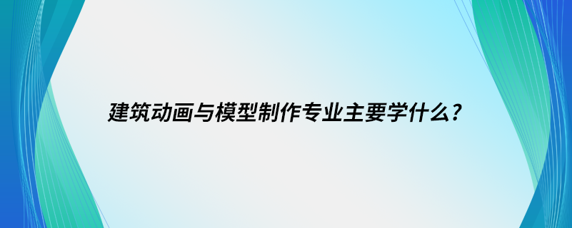 建筑動畫與模型制作專業(yè)主要學什么?