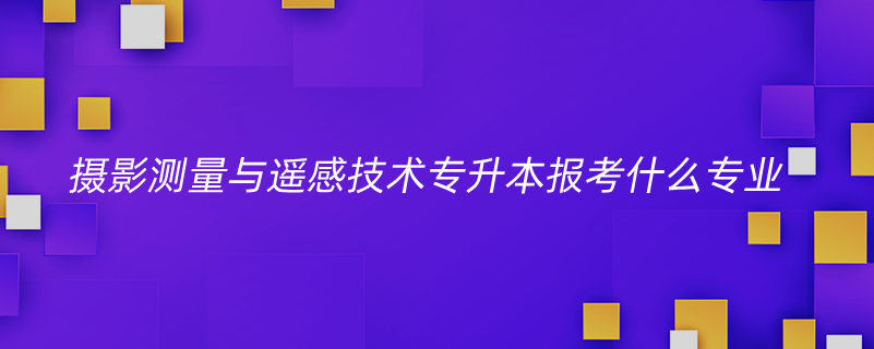 攝影測量與遙感技術專升本報考什么專業(yè)