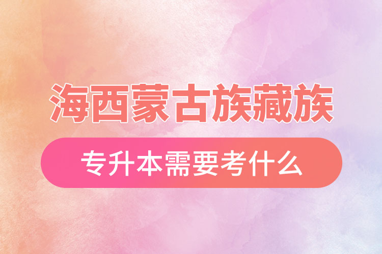 海西蒙古族藏族自治州專升本需要考什么？