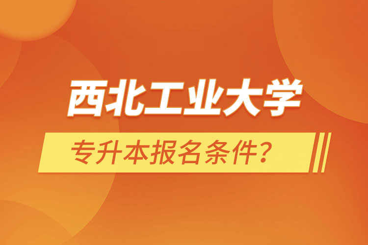 西北工業(yè)大學(xué)專升本報(bào)名條件？