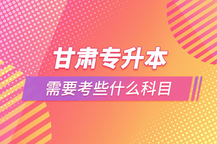 甘肅專升本需要考些什么科目？