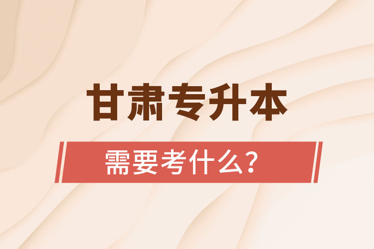 甘肅專升本需要考什么？
