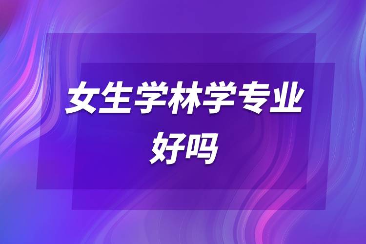 女生學(xué)林學(xué)專業(yè)好嗎.jpg 女生學(xué)林學(xué)專業(yè)好嗎.jpg