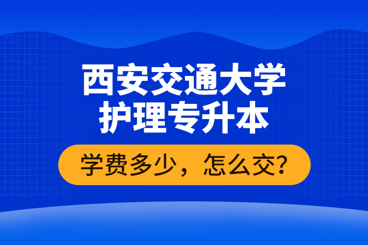西安交通大學(xué)護理專升本學(xué)費多少，怎么交？