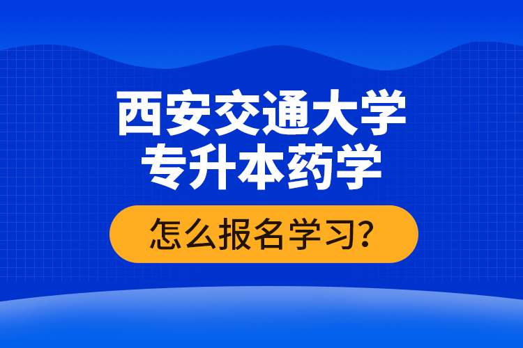 西安交通大學(xué)專升本藥學(xué)怎么報(bào)名學(xué)習(xí)？
