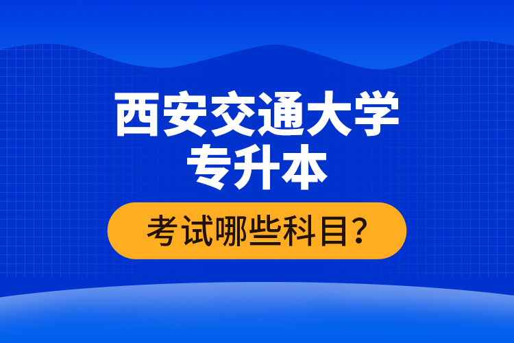 西安交通大學(xué)專升本考試哪些科目？