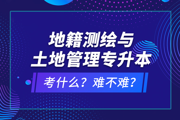 地籍測繪與土地管理專升本考什么？難不難？