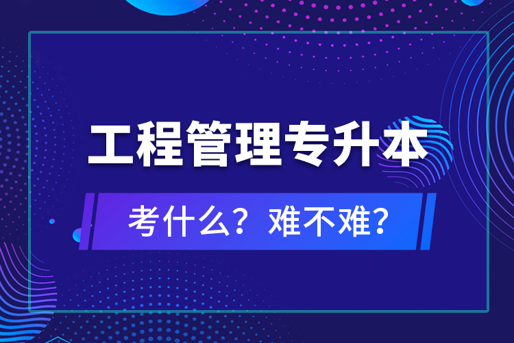 ?工程管理專升本考什么？難不難？