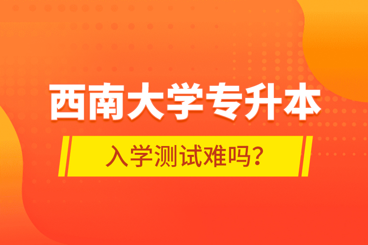 西南大學(xué)專升本入學(xué)測試難嗎？