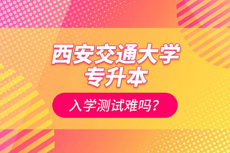 西安交通大學專升本入學測試難嗎？