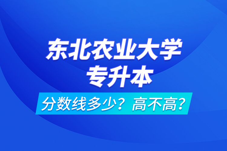東北農業(yè)大學專升本分數(shù)線多少？高不高？
