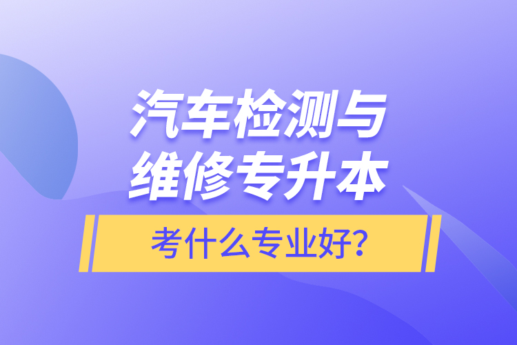 汽車檢測(cè)與維修專升本考什么專業(yè)好？