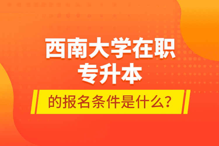 西南大學(xué)在職專升本的報(bào)名條件是什么？