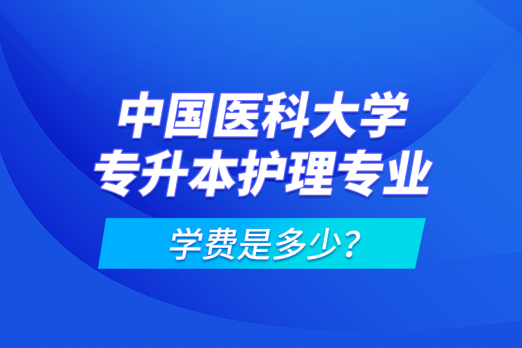 中國醫(yī)科大學(xué)專升本護(hù)理專業(yè)學(xué)費(fèi)是多少？