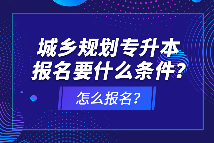 城鄉(xiāng)規(guī)劃專升本報名要什么條件？怎么報名？