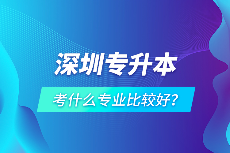 深圳專升本考什么專業(yè)比較好？