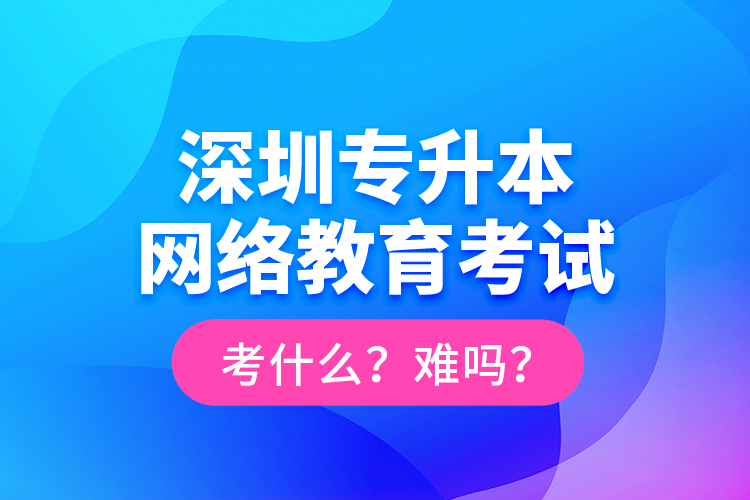 深圳專升本網(wǎng)絡教育考試考什么？難嗎？