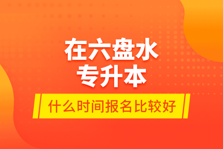 在六盤水專升本什么時間報名比較好？
