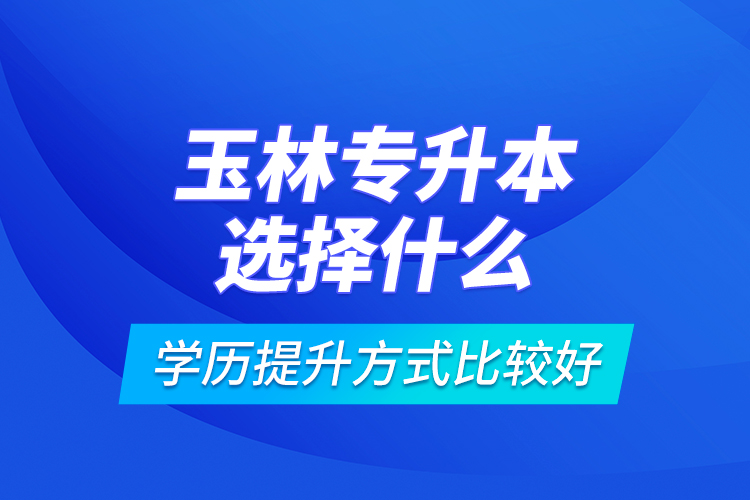 玉林專升本選擇什么學(xué)歷提升方式比較好？