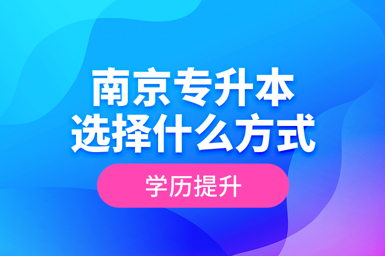 南京專升本選擇什么方式學(xué)歷提升？