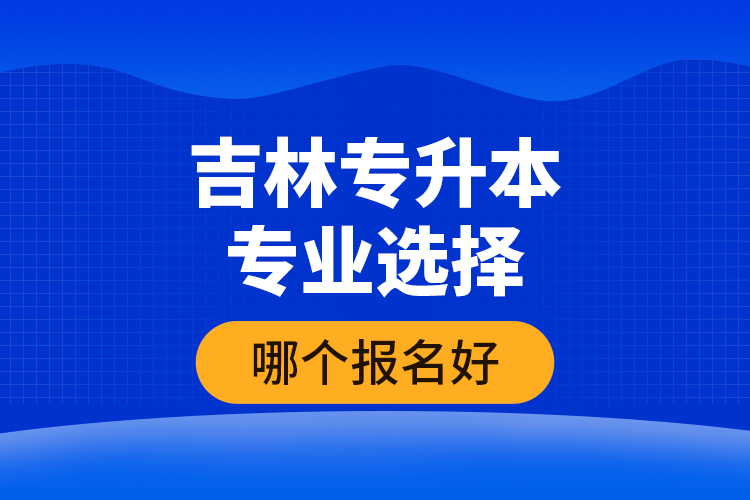 吉林專升本專業(yè)選擇哪個報名好？