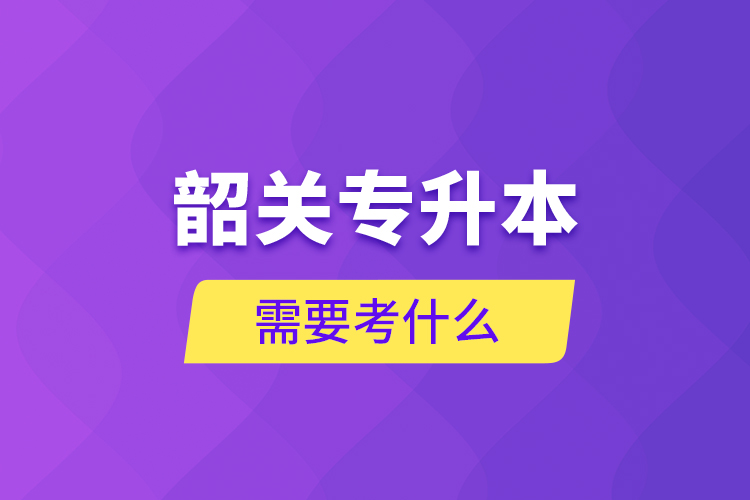 韶關(guān)專升本需要考什么？