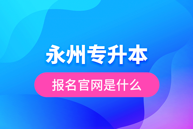 永州專升本報名官網(wǎng)是什么？