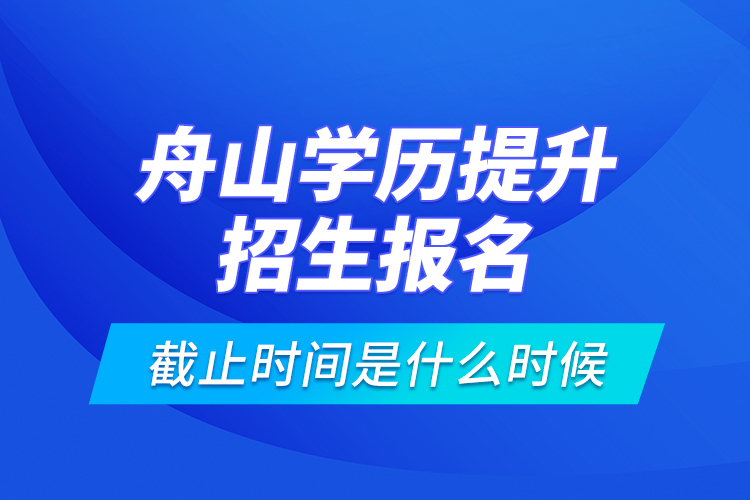 舟山學歷提升招生報名截止時間是什么時候？