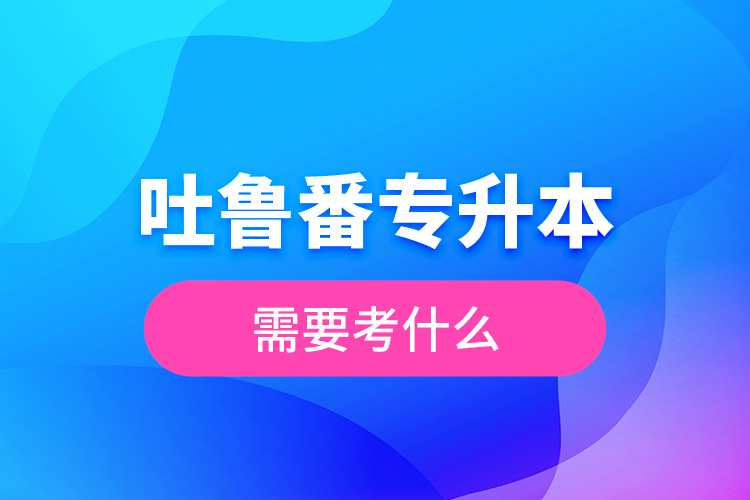 吐魯番專升本需要考什么?