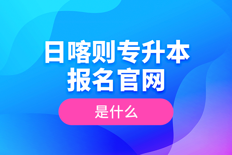日喀則專升本報(bào)名官網(wǎng)是什么？